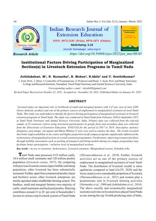 60 Indian Res. J. Ext. Edu. 22 (1), January- March, 2022
Institutional Factors Driving Participation of Marginalized
Section(s) in Livestock Extension Programs in Tamil Nadu
Jothilakshmi. M1
, N. Narmatha2
, B. Mohan3
, N.Akila4
and V. Senthilkumar5
1.Asstt. Prof., 2. Dean, 3. Controller of Examinations, 4. Professor and Head, 5.Asstt. Prof. and Head, Veterinary
College and Research Institute, Namakkal, Tamil Nadu Veterinary and Animal Sciences University, India
Corresponding author e-mail : drjothi80@gmail.com
Revised Paper Received on October 22, 2021, Accepted on November 28, 2021, Published Online on January 01, 2022
ABSTRACT
Livestock plays an important role in livelihood of small and marginal farmers with 5.47 per cent of state GDP
(Gross domestic product) and one of the primary sources of employment to marginalized section(s) of rural Tamil
Nadu. This study was undertaken to identify the factors driving participation of marginalized section(s) in livestock
extension programs in Tamil Nadu. The study was conducted in Tamil Nadu from February 2020 to September 2021
at Tamil Nadu Veterinary and Animal Sciences University, India. Primary data was collected from the selected
sample of 23 extension centres using structured questionnaire in google form and secondary data was collected
from the Directorate of Extension Education, TANUVAS for the period of 2017 to 2019. Descriptive statistics
(frequency, percentage, chi-square and Mann-Whitney U test) were used to analyze the data. The results revealed
that better staff availability in the centre and higher proportion of off-campus programs significantly influenced the
inclusiveness of marginalised sections in overall extension programmes. Furthermore, improving transport facilities
through mobility innovations such as pooling of transport and hiring models during on-campus programmes may
facilitate better participation / inclusion level of marginalised sections.
Key words : Access to extension; Inclusiveness; Livestock extension; Marginalised section; Schedule tribe.
Tamil Nadu state possesses 9.52 million cattle,
14.4 million small ruminants and 120 million poultry
population (Livestock census, 2017). On comparing
with previous livestockcensus expect buffalo and sheep
population, other livestock has been substantially
increased. Further, apart fromcommercial poultry(layer
and broilers) sector, other livestock enterprises are
mostly operated under smallholder farming system. The
landless, small and marginal farmers own majority of
cattle, small ruminants and backyard poultry. Dairying
contributes around 21 to 28 per cent of householder’s
income in various crop-livestocksystems of Tamil Nadu
(Thirunavukkarasu et al., 2019). Further, livestock
activities act as one of the primary sources of
employment to marginalised section(s) of rural Tamil
Nadu. The distribution of livestock wealth is more
egalitarian compared to land (GoTN, 2020) and the
lower caste(s) own considerable proportion of livestock
(Thirunavukkarasu et al., 2021) and women play a
predominate role in livestock farming activities
(Narmatha et al., 2009 and Jothilakshmi et al., 2014).
The above socially and economically marginalised
section(s) activities in livestock have placedTamil Nadu
as one among the top 10 milk producing state of India.
ISSN: 0972-2181 (Print), 0976-1071 (Online)
NAAS Rating : 5.22
Journal homepage: seea.org.in
Indian Research Journal of
Extension Education Volume 22, No. 1,
January-March, , 2022
https://doi.org/10.54986/irjee/2022/jan_mar/60-65
Research Article
 