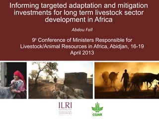Informing targeted adaptation and mitigation
investments for long term livestock sector
development in Africa
Abdou Fall
9th
Conference of Ministers Responsible for
Livestock/Animal Resources in Africa, Abidjan, 16-19
April 2013
 