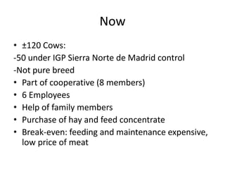 Now
• ±120 Cows:
-50 under IGP Sierra Norte de Madrid control
-Not pure breed
• Part of cooperative (8 members)
• 6 Employees
• Help of family members
• Purchase of hay and feed concentrate
• Break-even: feeding and maintenance expensive,
low price of meat
 