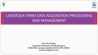 LIVESTOCK FARM DATA ACQUISITION-PROCESSING
AND MANAGEMENT
Hari Om Pandey
Livestock Production and Management
ICAR-IVRI, Izatnagar, Bareilly-243122, (UP), INDIA
hariomvet@gmail.com
 