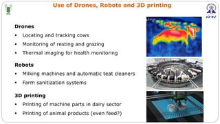 Use of Drones, Robots and 3D printing
Drones
§ Locating and tracking cows
§ Monitoring of resting and grazing
§ Thermal imaging for health monitoring
Robots
§ Milking machines and automatic teat cleaners
§ Farm sanitization systems
3D printing
§ Printing of machine parts in dairy sector
§ Printing of animal products (even feed?)
 
