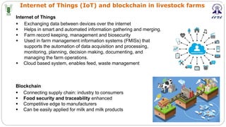 Internet of Things (IoT) and blockchain in livestock farms
Internet of Things
§ Exchanging data between devices over the internet
§ Helps in smart and automated information gathering and merging.
§ Farm record keeping, management and biosecurity
§ Used in farm management information systems (FMISs) that
supports the automation of data acquisition and processing,
monitoring, planning, decision making, documenting, and
managing the farm operations.
§ Cloud based system, enables feed, waste management
Blockchain
§ Connecting supply chain: industry to consumers
§ Food security and traceability enhanced
§ Competitive edge to manufacturers
§ Can be easily applied for milk and milk products
 
