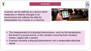 SENSORS
A sensor can be defined as a device which
measures or detects changes in its
environment and collects the data for
interpretation by a human or a machine.
§ The measurement of a physical phenomenon, such as the temperature,
the level of a sound source, or the vibration occurring from constant
motion, begins with a sensor.
§ A sensor converts a physical phenomenon into a measurable electrical
signal.
 