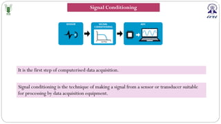 Signal conditioning is the technique of making a signal from a sensor or transducer suitable
for processing by data acquisition equipment.
It is the first step of computerised data acquisition.
Signal Conditioning
 