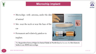 3/17/23
RFID-TRANSPONDERS
37
— Microchips -with antenna, under the skin
of animal
— Site- near the neck or near the base of the
ear
— Permanent and relatively painless to
implant.
The Kopordem farm atValpoi in SattariTaluk in North Goa has become the first farm in
India to use RFID microchips
Microchip implant
 