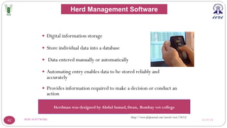 3/17/23
RFID-SOFTWARE
42
— Digital information storage
— Store individual data into a database
— Data entered manually or automatically
— Automating entry enables data to be stored reliably and
accurately
— Provides information required to make a decision or conduct an
action
Herdman was designed by Abdul Samad, Dean, Bombay vet college
(http://www.rfidjournal.com/article/view/7621)
Herd Management Software
 