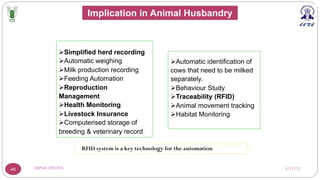 3/17/23
IMPLICATIONS
46
ØSimplified herd recording
ØAutomatic weighing
ØMilk production recording
ØFeeding Automation
ØReproduction
Management
ØHealth Monitoring
ØLivestock Insurance
ØComputerised storage of
breeding & veterinary record
ØAutomatic identification of
cows that need to be milked
separately.
ØBehaviour Study
ØTraceability (RFID)
ØAnimal movement tracking
ØHabitat Monitoring
RFID system is a key technology for the automation
Implication in Animal Husbandry
 