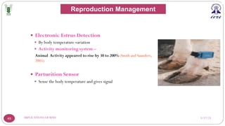 3/17/23
IMPLICATIONS OF RFID
49
— Electronic Estrus Detection
— By body temperature variation
— Activity monitoring system –
Animal Activity appeared to rise by 30 to 200% (Smith and Saunders,
2005)
— Parturition Sensor
— Sense the body temperature and gives signal
Reproduction Management
 
