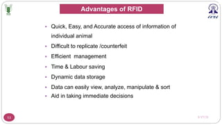 3/17/23
53
§ Quick, Easy, and Accurate access of information of
individual animal
§ Difficult to replicate /counterfeit
§ Efficient management
§ Time & Labour saving
§ Dynamic data storage
§ Data can easily view, analyze, manipulate & sort
§ Aid in taking immediate decisions
Advantages of RFID
 