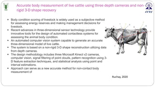 Accurate body measurement of live cattle using three depth cameras and non-
rigid 3-D shape recovery
Ruchay, 2020
§ Body condition scoring of livestock is widely used as a subjective method
for assessing energy reserves and making management decisions for
livestock.
§ Recent advances in three-dimensional sensor technology provide
innovative tools for the design of automated contactless systems for
assessing the animal body condition.
§ An automated computer vision system capable to generate an accurate
three-dimensional model of live cattle.
§ The system is based on a non-rigid 3-D shape reconstruction utilizing data
from depth cameras.
§ The design methodology includes three Microsoft Kinect v2 cameras,
computer vision, signal filtering of point clouds, pattern recognition using 3-
D feature extraction techniques, and statistical analysis using point and
interval estimations.
§ Approach can serve as a new accurate method for non-contact body
measurement of
 