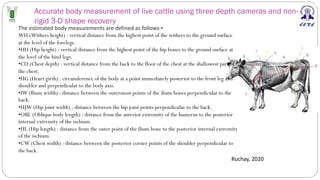 Accurate body measurement of live cattle using three depth cameras and non-
rigid 3-D shape recovery
Ruchay, 2020
The estimated body measurements are defined as follows:•
WH (Withers height) : vertical distance from the highest point of the withers to the ground surface
at the level of the forelegs.
•HH (Hip height) : vertical distance from the highest point of the hip bones to the ground surface at
the level of the hind legs.
•CD (Chest depth) : vertical distance from the back to the floor of the chest at the shallowest part of
the chest.
•HG (Heart girth) : circumference of the body at a point immediately posterior to the front leg and
shoulder and perpendicular to the body axis.
•IW (Ilium width) : distance between the outermost points of the ilium bones perpendicular to the
back.
•HJW (Hip joint width) : distance between the hip joint points perpendicular to the back.
•OBL (Oblique body length) : distance from the anterior extremity of the humerus to the posterior
internal extremity of the ischium.
•HL (Hip length) : distance from the outer point of the ilium bone to the posterior internal extremity
of the ischium.
•CW (Chest width) : distance between the posterior corner points of the shoulder perpendicular to
the back.
 