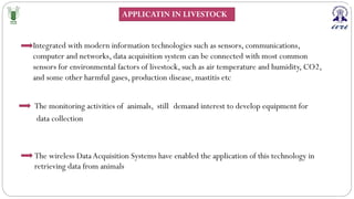 The wireless DataAcquisition Systems have enabled the application of this technology in
retrieving data from animals
Integrated with modern information technologies such as sensors, communications,
computer and networks, data acquisition system can be connected with most common
sensors for environmental factors of livestock, such as air temperature and humidity, CO2,
and some other harmful gases, production disease, mastitis etc
.
The monitoring activities of animals, still demand interest to develop equipment for
data collection
APPLICATIN IN LIVESTOCK
 