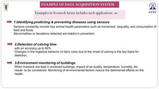 1.Identifying,predicting & preventing diseases using sensors
.
Sensors constantly monitor key animal health parameters such as movement, airquality, and consumption of
feed and fluids.
Abnormalities or deviations detected are helpful in prevention.
2.Detection of calving time
with an accuracy up to 90%
Changes in the ingestive behavior of dairy cows due to the onset of calving is the key basis for
detection.
3.Environment monitoring of buildings
When livestock are kept in enclosed buildings, impact of air quality, temperature, humidity, etc.
needs to be considered. Monitoring of environmental factors reduce the detrimental effects on the
health.
Examples in livestock farms includes such applications as-
EXAMPLE OF DATA ACQUISITION SYSTEM
 