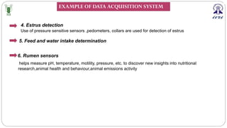 5. Feed and water intake determination
4. Estrus detection
Use of pressure sensitive sensors ,pedometers, collars are used for detection of estrus
6. Rumen sensors
helps measure pH, temperature, motility, pressure, etc. to discover new insights into nutritional
research,animal health and behaviour,animal emissions activity
EXAMPLE OF DATA ACQUISITION SYSTEM
 