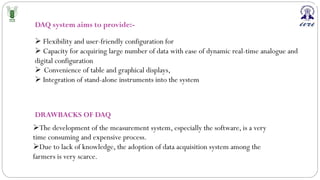 DAQ system aims to provide:-
Ø Flexibility and user-friendly configuration for
Ø Capacity for acquiring large number of data with ease of dynamic real-time analogue and
digital configuration
Ø Convenience of table and graphical displays,
Ø Integration of stand-alone instruments into the system
DRAWBACKS OF DAQ
ØThe development of the measurement system, especially the software, is a very
time consuming and expensive process.
ØDue to lack of knowledge, the adoption of data acquisition system among the
farmers is very scarce.
 