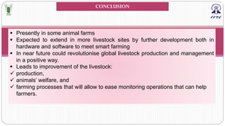 § Presently in some animal farms
§ Expected to extend in more livestock sites by further development both in
hardware and software to meet smart farming
§ In near future could revolutionise global livestock production and management
in a positive way.
§ Leads to improvement of the livestock:
ü production,
ü animals’ welfare, and
ü farming processes that will allow to ease monitoring operations that can help
farmers.
CONCLUSION
 