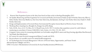 References:-
1. Remote Data Acquisition System at the dairy farm based on Data socket technology(XiaojingHuo,2013
2. Air Quality Monitoring and DataAcquisition for Livestock and Poultry Environment Studies Ji-Qin Ni Purdue UniversityAlbert J.
Heber Purdue University Matthew J. Darr Iowa State University, darr@iastate.eduTengT. Lim Purdue University ClaudeA. Diehl
Purdue University
3. Design and Implementation of Livestock House Environmental Perception System Based onWireless Sensor Networks
4. Weizheng Shen, Guanting Liu, Zhongbin Su, Rongyu Su andYu Zhang
5. Tech,A.R.B.,Arce,A.I.C.1A, Silva,A.C.S.1B and Costa, E.J.X. 2012.A wireless data acquisition system for cattle behavior
monitoring in zootechnics E-Science1ZAB-FZEA.Arch. Zootec. 61 (234): 175-185. 2012..
6. Computer vision system for measuring individual cow feed intake using RGB-D camera and deep learning algorithms Ran Bezena,b,
Yael Edanb, Ilan Halachmia,b
7. IoT sensors for smart livestock management(Wataru I wasaki etal,2019)
8. Recent advances in wearable sensors for animal health management
9. IoTTechnologies for Livestock Management:A Review of Present Status, Opportunities, and FutureTrends
(Bernard Ijesunor Akhigbe etal 2021)
LPM 513:Lecture1-Mechanisation in livestock by Dr.AyonTarafdar,Scientist,LPM Division
 