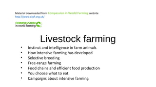 Livestock farming
• Instinct and intelligence in farm animals
• How intensive farming has developed
• Selective breeding
• Free-range farming
• Food chains and efficient food production
• You choose what to eat
• Campaigns about intensive farming
Material downloaded from Compassion in World Farming website
http://www.ciwf.org.uk/
 