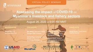 V I RT U A L P O L I C Y S E M I N A R
Assessing the impact of COVID-19 on
Myanmar’s livestock and fishery sectors
August 26, 2020 at 9:00 AM MMT
MODERATOR
Xiaojie Fan, FAO
Representative, FAO
PANELISTS
Michael Akester, Country Director,
WorldFish Myanmar
SPEAKERS
Ben Belton, Associate Professor,
Michigan State University
Yin Yin Phyu, Co-founder and
Director of Operations,
Greenovator Company Ltd.
Stuart Le Marseny, Monitoring,
Evaluation and Information
Management Advisor, FAO
Jessica Scott, Research
Fellow in Gender and Nutrition,
WorldFish Myanmar
 