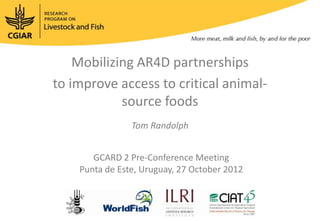 Mobilizing AR4D partnerships
to improve access to critical animal-
            source foods
                Tom Randolph


       GCARD 2 Pre-Conference Meeting
    Punta de Este, Uruguay, 27 October 2012
 