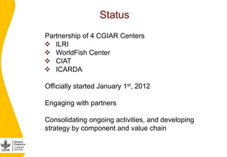 Status
   Partnership of 4 CGIAR Centers
     ILRI
     WorldFish Center
     CIAT
     ICARDA

   Officially starte...