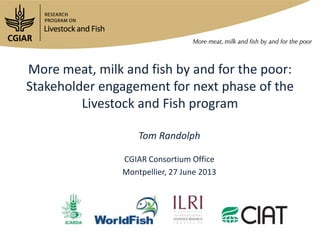More meat, milk and fish by and for the poor:
Stakeholder engagement for next phase of the
Livestock and Fish program
Tom Randolph
CGIAR Consortium Office
Montpellier, 27 June 2013
 