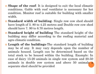  Shape of the roof- It is designed to suit the local climatic
conditions. Gable with roof ventilator is necessary for hot
condition. Monitor roof is suitable for building with smaller
width.
 Standard width of building- Single row cow shed should
have length of 3. 80 to 4.25 metres and Double row cow shed
should have 7. 90 to 8.70 metres length.
 Standard height of building The standard height of the
building may differ according to the roofing material and
agro climatic condition.
 Length of the buildings-The standard length of building
may be of any. It may vary depends upon the number of
animals housed. Length can be determined based on the
total stock to be housed within the building. Example: In
case of dairy 15-20 animals in single row system and 20-50
animals in double row system and above 50 animals a
separate shed should be provided
 