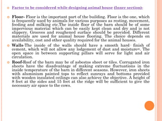  Factor to be considered while designing animal house (Inner section)-
 Floor- Floor is the important part of the building. Floor is the one, which
is frequently used by animals for various purposes as resting, movement,
feeding and milking etc.The inside floor of the barn should be of some
impervious material which can be easily kept clean and dry and is not
slippery. Grooves and roughened surface should be provided. Different
materials are used for animal house flooring. The choice depends on
availability, cost and other quality required for the animal houses.
 Walls-The inside of the walls should have a smooth hard· finish of
cement, which will not allow any lodgement of dust and moisture=. The
open space in between supporting pillars will serve for light and air
circulation.
 Roof-Roof of the barn may be of asbestos sheet or tiles. Corrugated iron
sheets have the disadvantage of making extreme fluctuations in the
inside temperature of the barn in different seasons. However, iron sheets
with aluminium painted tops to reflect sunrays and bottoms provided
with wooden insulated ceilings can also achieve the objective. A height of
8 feet at the sides and 15 feet at the ridge will be sufficient to give the
necessary air space to the cows.
 