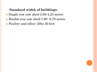 Standard width of buildings-
 Single row cow shed-3.80-4.25 metre
 Double row cow shed-7.90 -8.70 metre
 Poultry and other- 20to 30 feet
 