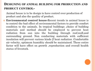 DESIGNING OF ANIMAL BUILDING FOR PRODUCTION AND
PRODUCT CONTROL-
Animal house is to be design to have control over production of
product and also the quality of product.
 Environmental control house-Recent trends in animal house is
to control the bad effect of environmental factors to provide comfort
condition to the animals. In tropical buildings ,choice of building
materials and method should be employed to prevent heat
radiation from sun into the building through roof,wall,and
surrounding ground. Non conducting materials with sufficient
insulation will prevent various kinds [f heat radiation .Comfortable
air velocity, optimum humidity should be maintained. These entire
factor will have effect on growth ,reproduction and overall health
status of livestock.
 