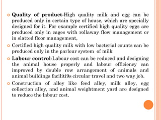  Quality of product-High quality milk and egg can be
produced only in certain type of house, which are specially
designed for it. For example certified high quality eggs are
produced only in cages with rollaway flow management or
in slatted floor management,
 Certified high quality milk with low bacterial counts can be
produced only in the parlour system of milk
 Labour control-Labour cost can be reduced and designing
the animal house properly and labour efficiency can
improved by double row arrangement of animals and
animal buildings faciliti9s circular travel and two way job.
 Construction of alley like feed alley, milk alley, egg
collection alley, and animal weightment yard are designed
to reduce the labour cost.
 