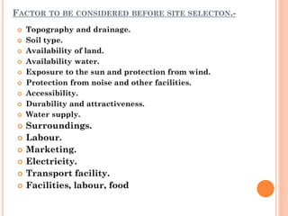 FACTOR TO BE CONSIDERED BEFORE SITE SELECTON.-
 Topography and drainage.
 Soil type.
 Availability of land.
 Availability water.
 Exposure to the sun and protection from wind.
 Protection from noise and other facilities.
 Accessibility.
 Durability and attractiveness.
 Water supply.
 Surroundings.
 Labour.
 Marketing.
 Electricity.
 Transport facility.
 Facilities, labour, food
 