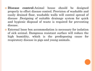  Disease control-Animal house should be designed
properly to effect disease control. Provision of washable and
easily drained floor, washable walls will control spread of
disease .Designing of suitable drainage system for quick
and hygienic disposal of waste is required for preventing
disease.
 External loose box accommodation is necessary for isolation
of sick animal. Dampness resistant surface will reduce the
high humidity, which is the predisposing cause for
respiratory disease in pigs and young animals.
 