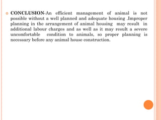  CONCLUSION-An efficient management of animal is not
possible without a well planned and adequate housing .Improper
planning in the arrangement of animal housing may result in
additional labour charges and as well as it may result a severe
uncomfortable condition to animals, so proper planning is
necessary before any animal house construction.
 