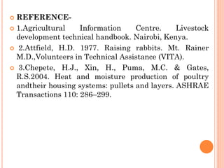  REFERENCE-
 1.Agricultural Information Centre. Livestock
development technical handbook. Nairobi, Kenya.
 2.Attfield, H.D. 1977. Raising rabbits. Mt. Rainer
M.D.,Volunteers in Technical Assistance (VITA).
 3.Chepete, H.J., Xin, H., Puma, M.C. & Gates,
R.S.2004. Heat and moisture production of poultry
andtheir housing systems: pullets and layers. ASHRAE
Transactions 110: 286–299.
 
