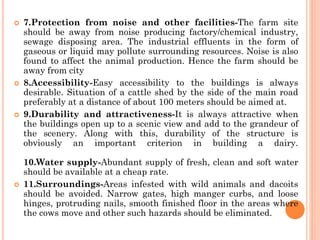  7.Protection from noise and other facilities-The farm site
should be away from noise producing factory/chemical industry,
sewage disposing area. The industrial effluents in the form of
gaseous or liquid may pollute surrounding resources. Noise is also
found to affect the animal production. Hence the farm should be
away from city
 8.Accessibility-Easy accessibility to the buildings is always
desirable. Situation of a cattle shed by the side of the main road
preferably at a distance of about 100 meters should be aimed at.
 9.Durability and attractiveness-It is always attractive when
the buildings open up to a scenic view and add to the grandeur of
the scenery. Along with this, durability of the structure is
obviously an important criterion in building a dairy.
10.Water supply-Abundant supply of fresh, clean and soft water
should be available at a cheap rate.
 11.Surroundings-Areas infested with wild animals and dacoits
should be avoided. Narrow gates, high manger curbs, and loose
hinges, protruding nails, smooth finished floor in the areas where
the cows move and other such hazards should be eliminated.
 