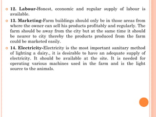  12. Labour-Honest, economic and regular supply of labour is
available.
 13. Marketing-Farm buildings should only be in those areas from
where the owner can sell his products profitably and regularly. The
farm should be away from the city but at the same time it should
be nearer to city thereby the products produced from the farm
could be marketed easily.
 14. Electricity-Electricity is the most important sanitary method
of lighting a dairy., it is desirable to have an adequate supply of
electricity. It should be available at the site. It is needed for
operating various machines used in the farm and is the light
source to the animals.
 