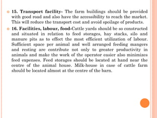  15. Transport facility- The farm buildings should be provided
with good road and also have the accessibility to reach the market.
This will reduce the transport cost and avoid spoilage of products.
 16. Facilities, labour, food-Cattle yards should be so constructed
and situated in relation to feed storages, hay stacks, silo and
manure pits as to effect the most efficient utilization of labour.
Sufficient space per animal and well arranged feeding mangers
and resting are contribute not only to greater productivity in
animals and make the work of the operator easier also minimizes
feed expenses. Feed storages should be located at hand near the
centre of the animal house. Milk-house in case of cattle farm
should be located almost at the centre of the barn.
 