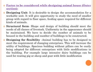  Factor to be considered while designing animal house (Outer
section)-
 Designing Unit- It is desirable to design the accommodation for a
workable unit. It will give opportunity to study the need of smaller
group with regard to floor space, feeding space required for different
kinds of animals.
 Structural form- Shape and design of building should meet the
needs of all classes of livestock. Uniformity in the appearance should
be maintained. We have to decide the number of animals to be
housed in the building and number of buildings to be constructed.
 Designing for flexibility -Animal building has to be designed to
meet the requirement of changing enterprises. This will increase the
utility of buildings. Spacious building without pillars can be easily
being adopted for different enterprises with little modifications in
the building. For example large intensive dairy buildings can be
used for rearing pig or sheep and goat with little modification
 