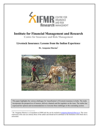 Institute for Financial Management and Research
                    Centre for Insurance and Risk Management

         Livestock Insurance: Lessons from the Indian Experience
                                           Dr. Anupama Sharma1




    This paper highlights the various challenges for 'massification' of livestock insurance in India. The study
    incorporates the perspectives of insurers, delivery channels and the regulator on the issue. The author has
    expressed her opinion and recommendations to overcome these challenges in the concluding section.


1
 Dr. Anupama Sharma is a Consultant at CIRM and she can be reached at anupama.sharma@ifmr.ac.in. The views
expressed in this note are entirely those of the author and should not be attributed to the Institution with which she is
associated.
 