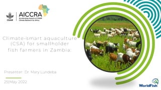 Presenter: Dr. Mary Lundeba
Climate-smart aquaculture
(CSA) for smallholder
fish farmers in Zambia:
25|May 2022
 