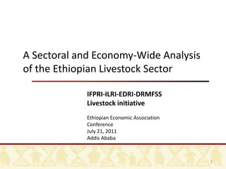 A Sectoral and Economy-Wide Analysis of the Ethiopian Livestock Sector IFPRI-ILRI-EDRI-DRMFSS Livestock initiative Ethiopian Economic Association Conference July 21, 2011 Addis Ababa 1 