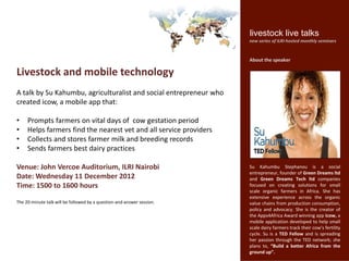 livestock live talks
                                                                        new series of ILRI-hosted monthly seminars


                                                                        About the speaker

Livestock and mobile technology
A talk by Su Kahumbu, agriculturalist and social entrepreneur who
created icow, a mobile app that:

•    Prompts farmers on vital days of cow gestation period
•    Helps farmers find the nearest vet and all service providers
•    Collects and stores farmer milk and breeding records
•    Sends farmers best dairy practices

Venue: John Vercoe Auditorium, ILRI Nairobi                             Su Kahumbu Stephanou is a social
                                                                        entrepreneur, founder of Green Dreams ltd
Date: Tuesday 11 December 2012                                          and Green Dreams Tech ltd companies
Time: 1500 to 1600 hours                                                focused on creating solutions for small
                                                                        scale organic farmers in Africa. She has
                                                                        extensive experience across the organic
The 20-minute talk will be followed by a question-and-answer session.   value chains from production consumption,
                                                                        policy and advocacy. She is the creator of
                                                                        the Apps4Africa Award winning app icow, a
                                                                        mobile application developed to help small
                                                                        scale dairy farmers track their cow’s fertility
                                                                        cycle. Su is a TED Fellow and is spreading
                                                                        her passion through the TED network; she
                                                                        plans to, “Build a better Africa from the
                                                                        ground up”.
 