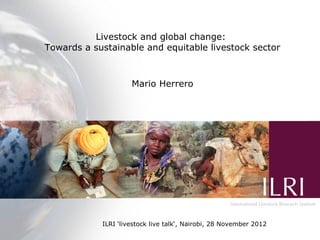 Livestock and global change:
      Production systems for the future:
 Towards a sustainable and equitable livestock sector
balancing trade-offs between food production,
 efficiency, livelihoods and the environment
                 Mario Herrero


                                  M. Herrero and P.K. Thornton




                                          WCCA/Nairobi Forum Presentation
             ILRI ‘livestock live talk‘, 21 September 2010 | ILRI, Nairobi
                                           st
                                         Nairobi, 28 November 2012
 