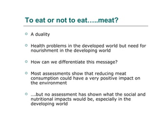 To eat or not to eat…..meat?
   A duality

   Health problems in the developed world but need for
    nourishment in the developing world

   How can we differentiate this message?

   Most assessments show that reducing meat
    consumption could have a very positive impact on
    the environment

   ….but no assessment has shown what the social and
    nutritional impacts would be, especially in the
    developing world
 