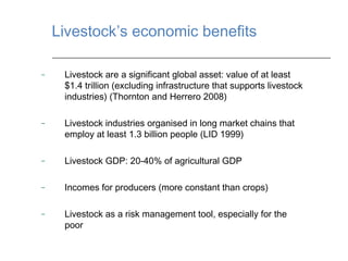 Livestock’s economic benefits

–    Livestock are a significant global asset: value of at least
     $1.4 trillion (excluding infrastructure that supports livestock
     industries) (Thornton and Herrero 2008)

–    Livestock industries organised in long market chains that
     employ at least 1.3 billion people (LID 1999)

–    Livestock GDP: 20-40% of agricultural GDP

–    Incomes for producers (more constant than crops)

–    Livestock as a risk management tool, especially for the
     poor
 