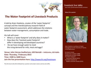 livestock live talks
                                                                                           new series of ILRI-hosted monthly seminars


                                                                                           About the speaker


 The Water Footprint of Livestock Products

A talk by Arjen Hoekstra, creator of the ‘water footprint’
concept and the interdisciplinary research field of
water footprint assessment, which addresses the relations
between water management, consumption and trade.

His talk will cover:
• What is a 'water footprint' and why does it matter?
• How does the 'livestock water footprint’
    differ in developing and developed countries?
• Do we have enough water to meet
                                                                                           Arjen Hoekstra is professor of water
    the rising demand for milk, meat and eggs?                                             management at the University of Twente,
                                                                                           in the Netherlands.

Venue: John Vercoe Auditorium, ILRI Nairobi – InfoCentre, ILRI Addis                       His books include:
                                                                                           Perspectives on Water (1998)
Date: Thursday, 7 February 2013                                                            Globalization of Water (2008)
Time: 1500 to 1600 hours                                                                   The Water Footprint
                                                                                             Assessment Manual (2011)
Join the live presentation here: http://www.ilri.org/livestream                            The Water Footprint of
                                                                                             Modern Consumer Society (2013).
The 20-minute talk will be followed by a question-and-answer session and tea and coffee.
 
