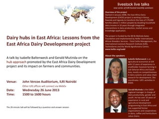Dairy hubs in East Africa: Lessons from the
East Africa Dairy Development project
A talk by Isabelle Baltenweck and Gerald Mutinda on the
hub approach promoted by the East Africa Dairy Development
project and its impact on farmers and communities.
Venue: John Vercoe Auditorium, ILRI Nairobi
Other ILRI offices will connect via WebEx
Date: Wednesday 26 June 2013
Time: 1500 to 1600 hours
The 20-minute talk will be followed by a question-and-answer session.
livestock live talks
new series of ILRI-hosted monthly seminars
About the speakers
Isabelle Baltenweck is an
agricultural economist at ILRI
with 12 years of experience in
smallholder livestock farming in
sub-Saharan Africa and South
Asia, mostly on competitiveness
in dairy systems and value chain
research for development. She
coordinates ILRI’s activities in
EADD.
Gerald Mutinda is the EADD
regional manager in charge of
dairy productivity, gender and
youth. He has over 10 years of
experience in rural and
agricultural development
programming in East Africa and
has supported farmer
organizations and cooperatives
in dairy, coffee and horticulture
value chains.
Overview of the project
Started in January 2008, the East Africa Dairy
Development (EADD) project is working in Kenya,
Rwanda and Uganda to transform the lives of 179,000
families (about 1 million people) by doubling household
dairy income in 10 years through integrated
interventions in dairy production, market access and
knowledge application.
The project is funded by the Bill & Melinda Gates
Foundation and implemented by Heifer International,
African Breeders Services - Total Cattle Management, the
International Livestock Research Institute (ILRI),
TechnoServe and the World Agroforestry Centre.
www.heifer.org/eadd
 