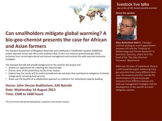 Can smallholders mitigate global warming? A
bio-geo-chemist presents the case for African
and Asian farmers
The Standard Assessment of Mitigation Potentials and Livelihoods in Smallholder Systems (SAMPLES)
project operates across east Africa and southeast Asia. Its aim is to measure greenhouse gas (GHG)
emissions from current agricultural and manure management and contrast this with new and innovative
strategies.
This livestock live talk will provide background on the need for the project and
• Outline our approaches for collecting the required data
• Discuss some of the preliminary results of our studies.
• Explore how the results will be used to provide win-win solutions that contribute to mitigation of climate
change while increasing food security.
• Show case the benefits of a collaborative approach as a platform for institutional capacity building
Venue: John Vercoe Auditorium, ILRI Nairobi
Date: Wednesday 14 August 2013
Time: 1500 to 1600 hours
The 20-minute talk will be followed by a question-and-answer session.
About the speaker
Klaus Butterbach-Bahl is a bio-geo-
chemist working as a joint appointment
between ILRI and the “Institute of
Meteorology and Climate Research” in
Garmisch, Germany, where he is the
head of the “Bio-Geo-Chemical
Processes” department.
With over 20 years of experience, Klaus is
a well respected expert measuring trace
gas emissions from many different land-
uses. His research priorities include the
determination of greenhouse gas
emissions from different manure and
land-use management strategies and the
development of site-specific pro-poor
mitigation options.
livestock live talks
new series of ILRI-hosted monthly seminars
 