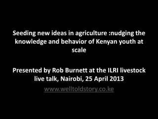 Seeding new ideas in agriculture :nudging the
knowledge and behavior of Kenyan youth at
scale
Presented by Rob Burnett at the ILRI livestock
live talk, Nairobi, 25 April 2013
www.welltoldstory.co.ke
 